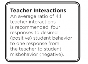 Teacher Interactions: An average of ratio of 4:1 teacher interactions is recommended; four responses to desired (positive) student behavior to one response from the teacher to student misbehavior (negative).